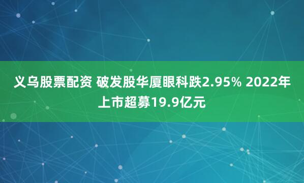 义乌股票配资 破发股华厦眼科跌2.95% 2022年上市超募19.9亿元