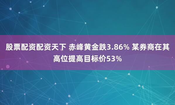 股票配资配资天下 赤峰黄金跌3.86% 某券商在其高位提高目标价53%