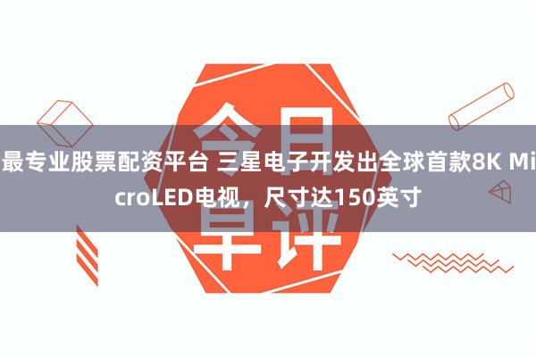 最专业股票配资平台 三星电子开发出全球首款8K MicroLED电视,尺寸达150英寸