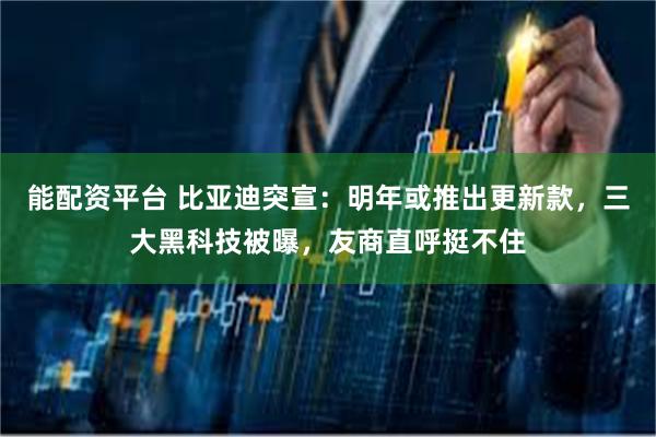 能配资平台 比亚迪突宣:明年或推出更新款,三大黑科技被曝,友商直呼挺不住