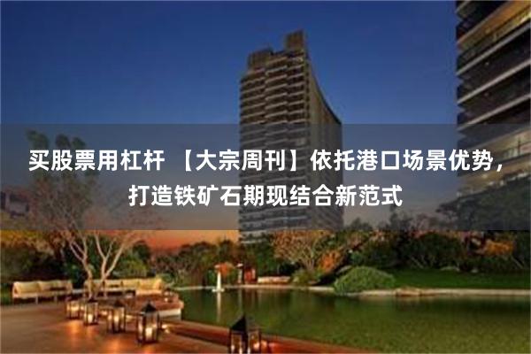 买股票用杠杆 【大宗周刊】依托港口场景优势，打造铁矿石期现结合新范式