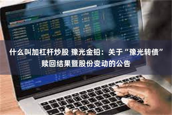 什么叫加杠杆炒股 豫光金铅：关于“豫光转债”赎回结果暨股份变动的公告