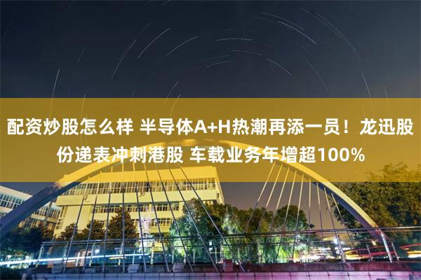 配资炒股怎么样 半导体A+H热潮再添一员！龙迅股份递表冲刺港股 车载业务年增超100%