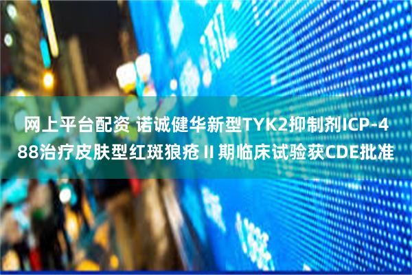 网上平台配资 诺诚健华新型TYK2抑制剂ICP-488治疗皮肤型红斑狼疮Ⅱ期临床试验获CDE批准
