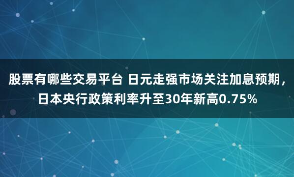 股票有哪些交易平台 日元走强市场关注加息预期，日本央行政策利率升至30年新高0.75%